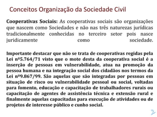 Conceitos Organização da Sociedade Civil
Cooperativas Sociais: As cooperativas sociais são organizações
que nascem como Sociedades e não nas três naturezas jurídicas
tradicionalmente conhecidas no terceiro setor pois nasce
juridicamente como sociedade.
Importante destacar que não se trata de cooperativas regidas pela
Lei nº5.764/71 visto que o mote desta da cooperativa social é a
inserção de pessoas em vulnerabilidade, atua na promoção da
pessoa humana e na integração social dos cidadãos nos termos da
Lei nº9.867/99. São aquelas que são integradas por pessoas em
situação de risco ou vulnerabilidade pessoal ou social, voltadas
para fomento, educação e capacitação de trabalhadores rurais ou
capacitação de agentes de assistência técnica e extensão rural e
finalmente aquelas capacitadas para execução de atividades ou de
projetos de interesse público e cunho social.
 
