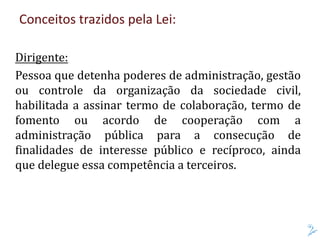Conceitos trazidos pela Lei:
Dirigente:
Pessoa que detenha poderes de administração, gestão
ou controle da organização da sociedade civil,
habilitada a assinar termo de colaboração, termo de
fomento ou acordo de cooperação com a
administração pública para a consecução de
finalidades de interesse público e recíproco, ainda
que delegue essa competência a terceiros.
 