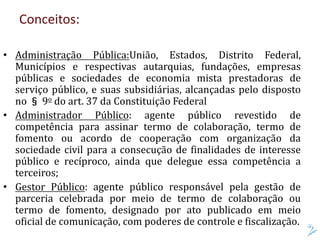 Conceitos:
• Administração Pública:União, Estados, Distrito Federal,
Municípios e respectivas autarquias, fundações, empresas
públicas e sociedades de economia mista prestadoras de
serviço público, e suas subsidiárias, alcançadas pelo disposto
no § 9o do art. 37 da Constituição Federal
• Administrador Público: agente público revestido de
competência para assinar termo de colaboração, termo de
fomento ou acordo de cooperação com organização da
sociedade civil para a consecução de finalidades de interesse
público e recíproco, ainda que delegue essa competência a
terceiros;
• Gestor Público: agente público responsável pela gestão de
parceria celebrada por meio de termo de colaboração ou
termo de fomento, designado por ato publicado em meio
oficial de comunicação, com poderes de controle e fiscalização.
 