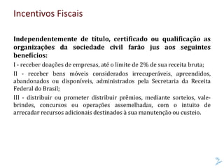 Incentivos Fiscais
Independentemente de título, certificado ou qualificação as
organizações da sociedade civil farão jus aos seguintes
benefícios:
I - receber doações de empresas, até o limite de 2% de sua receita bruta;
II - receber bens móveis considerados irrecuperáveis, apreendidos,
abandonados ou disponíveis, administrados pela Secretaria da Receita
Federal do Brasil;
III - distribuir ou prometer distribuir prêmios, mediante sorteios, vale-
brindes, concursos ou operações assemelhadas, com o intuito de
arrecadar recursos adicionais destinados à sua manutenção ou custeio.
 