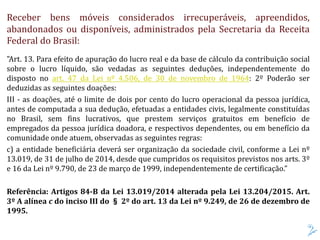 Receber bens móveis considerados irrecuperáveis, apreendidos,
abandonados ou disponíveis, administrados pela Secretaria da Receita
Federal do Brasil:
"Art. 13. Para efeito de apuração do lucro real e da base de cálculo da contribuição social
sobre o lucro líquido, são vedadas as seguintes deduções, independentemente do
disposto no art. 47 da Lei nº 4.506, de 30 de novembro de 1964: 2º Poderão ser
deduzidas as seguintes doações:
III - as doações, até o limite de dois por cento do lucro operacional da pessoa jurídica,
antes de computada a sua dedução, efetuadas a entidades civis, legalmente constituídas
no Brasil, sem fins lucrativos, que prestem serviços gratuitos em benefício de
empregados da pessoa jurídica doadora, e respectivos dependentes, ou em benefício da
comunidade onde atuem, observadas as seguintes regras:
c) a entidade beneficiária deverá ser organização da sociedade civil, conforme a Lei nº
13.019, de 31 de julho de 2014, desde que cumpridos os requisitos previstos nos arts. 3º
e 16 da Lei nº 9.790, de 23 de março de 1999, independentemente de certificação.”
Referência: Artigos 84-B da Lei 13.019/2014 alterada pela Lei 13.204/2015. Art.
3º A alínea c do inciso III do § 2º do art. 13 da Lei nº 9.249, de 26 de dezembro de
1995.
 