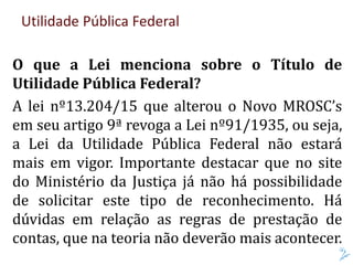 Utilidade Pública Federal
O que a Lei menciona sobre o Título de
Utilidade Pública Federal?
A lei nº13.204/15 que alterou o Novo MROSC’s
em seu artigo 9ª revoga a Lei nº91/1935, ou seja,
a Lei da Utilidade Pública Federal não estará
mais em vigor. Importante destacar que no site
do Ministério da Justiça já não há possibilidade
de solicitar este tipo de reconhecimento. Há
dúvidas em relação as regras de prestação de
contas, que na teoria não deverão mais acontecer.
 