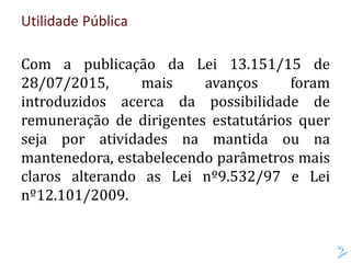 Utilidade Pública
Com a publicação da Lei 13.151/15 de
28/07/2015, mais avanços foram
introduzidos acerca da possibilidade de
remuneração de dirigentes estatutários quer
seja por atividades na mantida ou na
mantenedora, estabelecendo parâmetros mais
claros alterando as Lei nº9.532/97 e Lei
nº12.101/2009.
 