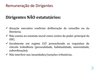 Remuneração de Dirigentes
Dirigentes NÃO estatutários:
 Atuação executiva confirme deliberação de conselho ou da
Diretoria;
 Não consta no estatuto social como centro do poder principal da
OSC;
 Geralmente em regime CLT preenchendo os requisitos de
vínculo trabalhista (pessoalidade, habitualidade, onerosidade,
subordinação);
 Não interfere nas imunidades/isenções tributárias.
 