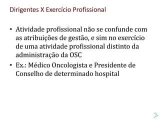 Dirigentes X Exercício Profissional
• Atividade profissional não se confunde com
as atribuições de gestão, e sim no exercício
de uma atividade profissional distinto da
administração da OSC
• Ex.: Médico Oncologista e Presidente de
Conselho de determinado hospital
 