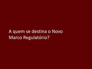 A quem se destina o Novo
Marco Regulatório?
 