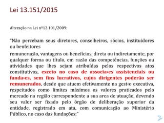 Lei 13.151/2015
Alteração na Lei nº12.101/2009:
“Não percebam seus diretores, conselheiros, sócios, instituidores
ou benfeitores
remuneração, vantagens ou benefícios, direta ou indiretamente, por
qualquer forma ou título, em razão das competências, funções ou
atividades que lhes sejam atribuídas pelos respectivos atos
constitutivos, exceto no caso de associa›es assistenciais ou
funda›es, sem fins lucrativos, cujos dirigentes poderão ser
remunerados, desde que atuem efetivamente na gest‹o executiva,
respeitados como limites máximos os valores praticados pelo
mercado na região correspondente a sua area de atuação, devendo
seu valor ser fixado pelo órgão de deliberação superior da
entidade, registrado em ata, com comunicação ao Ministério
Público, no caso das fundações;”
 