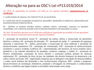 Alteração na para as OSC’s Lei nº13.019/2014
Art. 84-B. As organizações da sociedade civil farão jus aos seguintes benefícios, independentemente de
certificação:
I - receber doações de empresas, até o limite de 2% de sua receita bruta;
II - receber bens móveis considerados irrecuperáveis, apreendidos, abandonados ou disponíveis, administrados pela
Secretaria da Receita Federal do Brasil;
III - distribuir ou prometer distribuir prêmios, mediante sorteios, vale-brindes, concursos ou operações
assemelhadas, com o intuito de arrecadar recursos adicionais destinados à sua manutenção ou custeio.
Art. 84-C. Os benefícios previstos no art. 84-B serão conferidos às organizações da sociedade civil que apresentem
entre seus objetivos sociais pelo menos uma das seguintes finalidades:
I - promoção da assistência social; II - promoção da cultura, defesa e conservação do patrimônio
histórico e artístico; III - promoção da educação: IV - promoção da saúde; V - promoção da segurança
alimentar e nutricional; VI - defesa, preservação e conservação do meio ambiente e promoção do
desenvolvimento sustentável; VII - promoção do voluntariado; VIII - promoção do desenvolvimento
econômico e social e combate à pobreza; IX - experimentação, não lucrativa, de novos modelos sócio-
produtivos e de sistemas alternativos de produção, comércio, emprego e crédito; X - promoção de
direitos estabelecidos, construção de novos direitos e assessoria jurídica gratuita de interesse
suplementar; XI - promoção da ética, da paz, da cidadania, dos direitos humanos, da democracia e de
outros valores universais; XII - organizações religiosas que se dediquem a atividades de interesse público
e cunho social distintas das destinadas a fins exclusivamente religiosos; XIII - estudos e pesquisas,
desenvolvimento de tecnologias alternativas, produção e divulgação de informações e conhecimentos
técnicos e científicos que digam respeito às atividades mencionadas neste artigo.
 