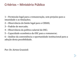 Critérios – Ministério Público
1 – Permissão legal para a remuneração, sem prejuízo para a
imunidade e as titulações;
2 – Observância do limite legal para o CEBAS;
3 – Padrão de mercado;
4 – Observância da política salarial da OSC;
5 – Capacidade econômica da OSC para a remunerar;
6 – Análise da conveniência e oportunidade institucional para a
adoção desta possibilidade.
Por: Dr. Airton Grazzioli
 
