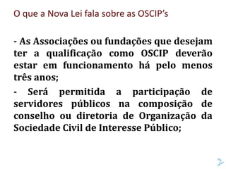 O que a Nova Lei fala sobre as OSCIP’s
- As Associações ou fundações que desejam
ter a qualificação como OSCIP deverão
estar em funcionamento há pelo menos
três anos;
- Será permitida a participação de
servidores públicos na composição de
conselho ou diretoria de Organização da
Sociedade Civil de Interesse Público;
 