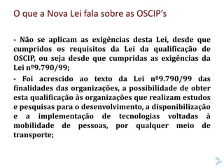 O que a Nova Lei fala sobre as OSCIP’s
- Não se aplicam as exigências desta Lei, desde que
cumpridos os requisitos da Lei da qualificação de
OSCIP, ou seja desde que cumpridas as exigências da
Lei nº9.790/99;
- Foi acrescido ao texto da Lei nº9.790/99 das
finalidades das organizações, a possibilidade de obter
esta qualificação às organizações que realizam estudos
e pesquisas para o desenvolvimento, a disponibilização
e a implementação de tecnologias voltadas à
mobilidade de pessoas, por qualquer meio de
transporte;
 