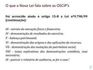 Foi acrescido ainda o artigo 15-B a Lei nº9.790/99
(continuação):
III - extrato da execução física e financeira;
IV - demonstração de resultados do exercício;
V - balanço patrimonial;
VI - demonstração das origens e das aplicações de recursos;
VII - demonstração das mutações do patrimônio social;
VIII - notas explicativas das demonstrações contábeis, caso
necessário;
IX - parecer e relatório de auditoria, se for o caso.”
O que a Nova Lei fala sobre as OSCIP’s
 