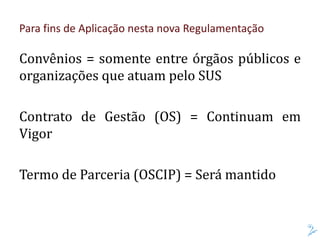 Convênios = somente entre órgãos públicos e
organizações que atuam pelo SUS
Contrato de Gestão (OS) = Continuam em
Vigor
Termo de Parceria (OSCIP) = Será mantido
Para fins de Aplicação nesta nova Regulamentação
 