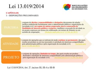 CAPÍTULOS
I – DISPOSIÇÕES PRELIMINARES
Lei 13.019/2014
• conjunto de direitos, responsabilidades e obrigações decorrentes de relação
jurídica estabelecida formalmente entre a administração pública e organizações da
sociedade civil, em regime de mútua cooperação, para a consecução de
finalidades de interesse público e recíproco, mediante a execução de atividade ou
de projeto expressos em termos de colaboração, em termos de fomento ou em
acordos de cooperação; (Redação dada pela Lei nº 13.204, de 2015)
PARCERIA
• conjunto de operações que se realizam de modo contínuo ou permanente, das quais
resulta um produto ou serviço necessário à satisfação de interesses compartilhados
pela administração pública e pela organização da sociedade civil; (Incluído pela
Lei nº 13.204, de 2015)
ATIVIDADE
• conjunto de operações, limitadas no tempo, das quais resulta um produto
destinado à satisfação de interesses compartilhados pela administração pública e
pela organização da sociedade civil; (Incluído pela Lei nº 13.204, de 2015)PROJETO
Lei 13.019/2014, Art. 2º, incisos III, III-A e III-B
 