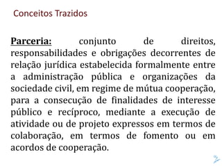 Conceitos Trazidos
Parceria: conjunto de direitos,
responsabilidades e obrigações decorrentes de
relação jurídica estabelecida formalmente entre
a administração pública e organizações da
sociedade civil, em regime de mútua cooperação,
para a consecução de finalidades de interesse
público e recíproco, mediante a execução de
atividade ou de projeto expressos em termos de
colaboração, em termos de fomento ou em
acordos de cooperação.
 