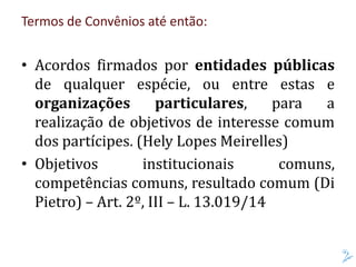 Termos de Convênios até então:
• Acordos firmados por entidades públicas
de qualquer espécie, ou entre estas e
organizações particulares, para a
realização de objetivos de interesse comum
dos partícipes. (Hely Lopes Meirelles)
• Objetivos institucionais comuns,
competências comuns, resultado comum (Di
Pietro) – Art. 2º, III – L. 13.019/14
 