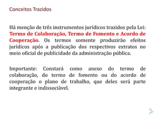 Há menção de três instrumentos jurídicos trazidos pela Lei:
Termo de Colaboração, Termo de Fomento e Acordo de
Cooperação. Os termos somente produzirão efeitos
jurídicos após a publicação dos respectivos extratos no
meio oficial de publicidade da administração pública.
Importante: Constará como anexo do termo de
colaboração, do termo de fomento ou do acordo de
cooperação o plano de trabalho, que deles será parte
integrante e indissociável.
Conceitos Trazidos
 