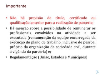Importante
• Não há previsão de título, certificado ou
qualificação anterior para a realização de parceria;
• Há menção sobre a possibilidade de remunerar os
profissionais envolvidos na atividade a ser
executada (remuneração da equipe encarregada da
execução do plano de trabalho, inclusive de pessoal
próprio da organização da sociedade civil, durante
a vigência da parceria) e;
• Regulamentação (União, Estados e Municípios)
 