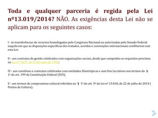 Toda e qualquer parceria é regida pela Lei
nº13.019/2014? NÃO. As exigências desta Lei não se
aplicam para os seguintes casos:
I - às transferências de recursos homologadas pelo Congresso Nacional ou autorizadas pelo Senado Federal
naquilo em que as disposições específicas dos tratados, acordos e convenções internacionais conflitarem com
esta Lei;
II - aos contratos de gestão celebrados com organizações sociais, desde que cumpridos os requisitos previstos
na Lei nº 9.637, de 15 de maio de 1998;
IV - aos convênios e contratos celebrados com entidades filantrópicas e sem fins lucrativos nos termos do §
1o do art. 199 da Constituição Federal (SUS);
V - aos termos de compromisso cultural referidos no § 1o do art. 9o da Lei no 13.018, de 22 de julho de 2014 (
Pontos de Cultura);
 