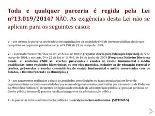 Toda e qualquer parceria é regida pela Lei
nº13.019/2014? NÃO. As exigências desta Lei não se
aplicam para os seguintes casos:
VI - aos termos de parceria celebrados com organizações da sociedade civil de interesse público, desde que
cumpridos os requisitos previstos na Lei no 9.790, de 23 de março de 1999;
VII - às transferências referidas no art. 2o da Lei no 10.845 (repasse direto para Educação Especial), de 5 de
março de 2004, e nos arts. 5o e 22 da Lei no 11.947, de 16 de junho de 2009 (Programa Dinheiro Direto na
Escola e conforme FNDE as creches, pré-escolas e escolas do ensino fundamental e médio
qualificadas como entidades filantrópicas ou por elas mantidas, inclusive as de educação especial e
creches, pré-escolas e escolas comunitárias de ensino fundamental e médio conveniadas com os
Estados, o Distrito Federal e os Municípios.)
IX - aos pagamentos realizados a título de anuidades, contribuições ou taxas associativas em favor de
organismos internacionais ou entidades que sejam obrigatoriamente constituídas por a) membros de Poder ou
do Ministério Público; b) dirigentes de órgão ou de entidade da administração pública; c) pessoas jurídicas de
direito público interno;d) pessoas jurídicas integrantes da administração pública
X - às parcerias entre a administração pública e os serviços sociais autônomos. (SISTEMA S)
 
