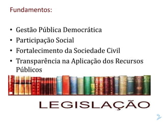 Fundamentos:
• Gestão Pública Democrática
• Participação Social
• Fortalecimento da Sociedade Civil
• Transparência na Aplicação dos Recursos
Públicos
 