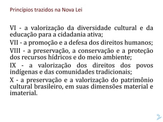 Princípios trazidos na Nova Lei
VI - a valorização da diversidade cultural e da
educação para a cidadania ativa;
VII - a promoção e a defesa dos direitos humanos;
VIII - a preservação, a conservação e a proteção
dos recursos hídricos e do meio ambiente;
IX - a valorização dos direitos dos povos
indígenas e das comunidades tradicionais;
X - a preservação e a valorização do patrimônio
cultural brasileiro, em suas dimensões material e
imaterial.
 