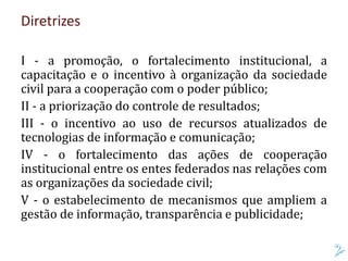 Diretrizes
I - a promoção, o fortalecimento institucional, a
capacitação e o incentivo à organização da sociedade
civil para a cooperação com o poder público;
II - a priorização do controle de resultados;
III - o incentivo ao uso de recursos atualizados de
tecnologias de informação e comunicação;
IV - o fortalecimento das ações de cooperação
institucional entre os entes federados nas relações com
as organizações da sociedade civil;
V - o estabelecimento de mecanismos que ampliem a
gestão de informação, transparência e publicidade;
 