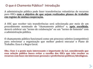 O que é Chamento Público? Introdução
A administração pública pode fazer transferências voluntárias de recursos
para OSCs com o objetivo de que sejam realizados planos de trabalho
em regime de mútua cooperação.
A OSC que receber tais transferências será selecionada por meio de um
procedimento nominado de “chamamento público” e, após escolhida,
deverá celebrar um “termo de colaboração” ou um “termo de fomento” com
a administração pública.
O chamamento público funcionará como um processo seletivo (competitivo)
para selecionar a organização que melhor poderá executar o Plano de
Trabalho. Essa é a Regra Geral.
Obs.: Esse é o ponto mais interessante e importante da Lei, considerando que
essa seleção pública busca evitar a escolha das OSCs que irão receber os
recursos com base em interesses pessoais e preferências políticas/ideológicas.
 