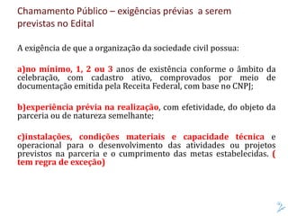 Chamamento Público – exigências prévias a serem
previstas no Edital
A exigência de que a organização da sociedade civil possua:
a)no mínimo, 1, 2 ou 3 anos de existência conforme o âmbito da
celebração, com cadastro ativo, comprovados por meio de
documentação emitida pela Receita Federal, com base no CNPJ;
b)experiência prévia na realização, com efetividade, do objeto da
parceria ou de natureza semelhante;
c)instalações, condições materiais e capacidade técnica e
operacional para o desenvolvimento das atividades ou projetos
previstos na parceria e o cumprimento das metas estabelecidas. (
tem regra de exceção)
 