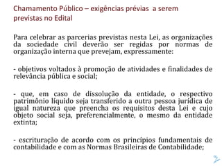 Chamamento Público – exigências prévias a serem
previstas no Edital
Para celebrar as parcerias previstas nesta Lei, as organizações
da sociedade civil deverão ser regidas por normas de
organização interna que prevejam, expressamente:
- objetivos voltados à promoção de atividades e finalidades de
relevância pública e social;
- que, em caso de dissolução da entidade, o respectivo
patrimônio líquido seja transferido a outra pessoa jurídica de
igual natureza que preencha os requisitos desta Lei e cujo
objeto social seja, preferencialmente, o mesmo da entidade
extinta;
- escrituração de acordo com os princípios fundamentais de
contabilidade e com as Normas Brasileiras de Contabilidade;
 