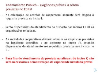 - Na celebração de acordos de cooperação, somente será exigido o
requisito previsto no inciso I.
- Serão dispensadas do atendimento ao disposto nos incisos I e III as
organizações religiosas.
- As sociedades cooperativas deverão atender às exigências previstas
na legislação específica e ao disposto no inciso IV, estando
dispensadas do atendimento aos requisitos previstos nos incisos I e
III.
- Para fins de atendimento do previsto na alínea c do inciso V, não
será necessária a demonstração de capacidade instalada prévia
Chamamento Público – exigências prévias a serem
previstas no Edital
 
