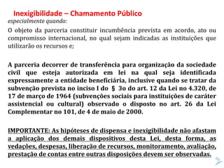 especialmente quando:
O objeto da parceria constituir incumbência prevista em acordo, ato ou
compromisso internacional, no qual sejam indicadas as instituições que
utilizarão os recursos e;
A parceria decorrer de transferência para organização da sociedade
civil que esteja autorizada em lei na qual seja identificada
expressamente a entidade beneficiária, inclusive quando se tratar da
subvenção prevista no inciso I do § 3o do art. 12 da Lei no 4.320, de
17 de março de 1964 (subvenções sociais para instituições de caráter
assistencial ou cultural) observado o disposto no art. 26 da Lei
Complementar no 101, de 4 de maio de 2000.
IMPORTANTE: As hipóteses de dispensa e inexigibilidade não afastam
a aplicação dos demais dispositivos desta Lei, desta forma, as
vedações, despesas, liberação de recursos, monitoramento, avaliação,
prestação de contas entre outras disposições devem ser observadas.
Inexigibilidade – Chamamento Público
 