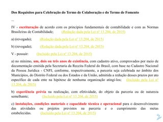 Dos Requisitos para Celebração do Termo de Colaboração e do Termo de Fomento
...
IV - escrituração de acordo com os princípios fundamentais de contabilidade e com as Normas
Brasileiras de Contabilidade; (Redação dada pela Lei nº 13.204, de 2015)
a) (revogada); (Redação dada pela Lei nº 13.204, de 2015)
b) (revogada); (Redação dada pela Lei nº 13.204, de 2015)
V - possuir: (Incluído pela Lei nº 13.204, de 2015)
a) no mínimo, um, dois ou três anos de existência, com cadastro ativo, comprovados por meio de
documentação emitida pela Secretaria da Receita Federal do Brasil, com base no Cadastro Nacional
da Pessoa Jurídica - CNPJ, conforme, respectivamente, a parceria seja celebrada no âmbito dos
Municípios, do Distrito Federal ou dos Estados e da União, admitida a redução desses prazos por ato
específico de cada ente na hipótese de nenhuma organização atingi-los; (Incluído pela Lei nº
13.204, de 2015)
b) experiência prévia na realização, com efetividade, do objeto da parceria ou de natureza
semelhante; (Incluído pela Lei nº 13.204, de 2015)
c) instalações, condições materiais e capacidade técnica e operacional para o desenvolvimento
das atividades ou projetos previstos na parceria e o cumprimento das metas
estabelecidas. (Incluído pela Lei nº 13.204, de 2015)
 