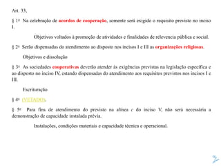 Art. 33,
§ 1o Na celebração de acordos de cooperação, somente será exigido o requisito previsto no inciso
I.
Objetivos voltados à promoção de atividades e finalidades de relevencia pública e social.
§ 2o Serão dispensadas do atendimento ao disposto nos incisos I e III as organizações religiosas.
Objetivos e dissolução
§ 3o As sociedades cooperativas deverão atender às exigências previstas na legislação específica e
ao disposto no inciso IV, estando dispensadas do atendimento aos requisitos previstos nos incisos I e
III.
Escrituração
§ 4o (VETADO).
§ 5o Para fins de atendimento do previsto na alínea c do inciso V, não será necessária a
demonstração de capacidade instalada prévia.
Instalações, condições materiais e capacidade técnica e operacional.
 