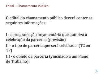 Edital – Chamamento Público
O edital do chamamento público deverá conter as
seguintes informações:
I - a programação orçamentária que autoriza a
celebração da parceria; (previsão)
II - o tipo de parceria que será celebrada; (TC ou
TF)
III - o objeto da parceria (vinculado a um Plano
de Trabalho);
 