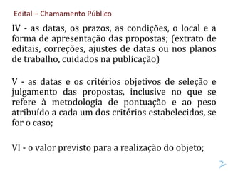 Edital – Chamamento Público
IV - as datas, os prazos, as condições, o local e a
forma de apresentação das propostas; (extrato de
editais, correções, ajustes de datas ou nos planos
de trabalho, cuidados na publicação)
V - as datas e os critérios objetivos de seleção e
julgamento das propostas, inclusive no que se
refere à metodologia de pontuação e ao peso
atribuído a cada um dos critérios estabelecidos, se
for o caso;
VI - o valor previsto para a realização do objeto;
 