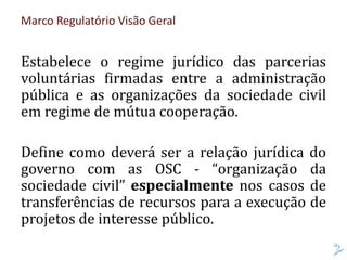 Marco Regulatório Visão Geral
Estabelece o regime jurídico das parcerias
voluntárias firmadas entre a administração
pública e as organizações da sociedade civil
em regime de mútua cooperação.
Define como deverá ser a relação jurídica do
governo com as OSC - “organização da
sociedade civil” especialmente nos casos de
transferências de recursos para a execução de
projetos de interesse público.
 