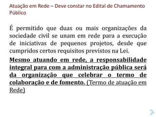 Atuação em Rede – Deve constar no Edital de Chamamento
Público
É permitido que duas ou mais organizações da
sociedade civil se unam em rede para a execução
de iniciativas de pequenos projetos, desde que
cumpridos certos requisitos previstos na Lei.
Mesmo atuando em rede, a responsabilidade
integral para com a administração pública será
da organização que celebrar o termo de
colaboração e de fomento. (Termo de atuação em
Rede)
 