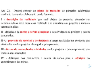 93
Art. 22. Deverá constar do plano de trabalho de parcerias celebradas
mediante termo de colaboração ou de fomento:
I - descrição da realidade que será objeto da parceria, devendo ser
demonstrado o nexo entre essa realidade e as atividades ou projetos e metas a
serem atingidas;
II - descrição de metas a serem atingidas e de atividades ou projetos a serem
executados;
II-A - previsão de receitas e de despesas a serem realizadas na execução das
atividades ou dos projetos abrangidos pela parceria;
III - forma de execução das atividades ou dos projetos e de cumprimento das
metas a eles atreladas;
IV - definição dos parâmetros a serem utilizados para a aferição do
cumprimento das metas.
 
