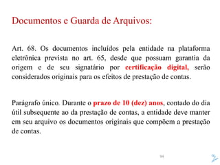 94
Documentos e Guarda de Arquivos:
Art. 68. Os documentos incluídos pela entidade na plataforma
eletrônica prevista no art. 65, desde que possuam garantia da
origem e de seu signatário por certificação digital, serão
considerados originais para os efeitos de prestação de contas.
Parágrafo único. Durante o prazo de 10 (dez) anos, contado do dia
útil subsequente ao da prestação de contas, a entidade deve manter
em seu arquivo os documentos originais que compõem a prestação
de contas.
 