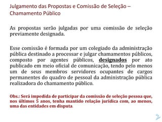 Julgamento das Propostas e Comissão de Seleção –
Chamamento Público
As propostas serão julgadas por uma comissão de seleção
previamente designada.
Esse comissão é formada por um colegiado da administração
pública destinado a processar e julgar chamamentos públicos,
composto por agentes públicos, designados por ato
publicado em meio oficial de comunicação, tendo pelo menos
um de seus membros servidores ocupantes de cargos
permanentes do quadro de pessoal da administração pública
realizadora do chamamento público.
Obs.: Será impedida de participar da comissão de seleção pessoa que,
nos últimos 5 anos, tenha mantido relação jurídica com, ao menos,
uma das entidades em disputa.
 