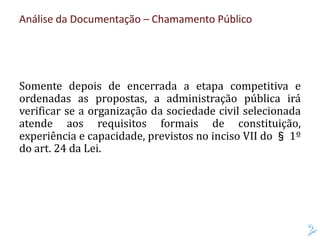 Análise da Documentação – Chamamento Público
Somente depois de encerrada a etapa competitiva e
ordenadas as propostas, a administração pública irá
verificar se a organização da sociedade civil selecionada
atende aos requisitos formais de constituição,
experiência e capacidade, previstos no inciso VII do § 1º
do art. 24 da Lei.
 