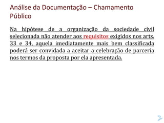 Análise da Documentação – Chamamento
Público
Na hipótese de a organização da sociedade civil
selecionada não atender aos requisitos exigidos nos arts.
33 e 34, aquela imediatamente mais bem classificada
poderá ser convidada a aceitar a celebração de parceria
nos termos da proposta por ela apresentada.
 