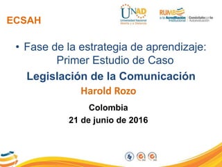 ECSAH
• Fase de la estrategia de aprendizaje:
Primer Estudio de Caso
Legislación de la Comunicación
Harold Rozo
Colombia
21 de junio de 2016
 