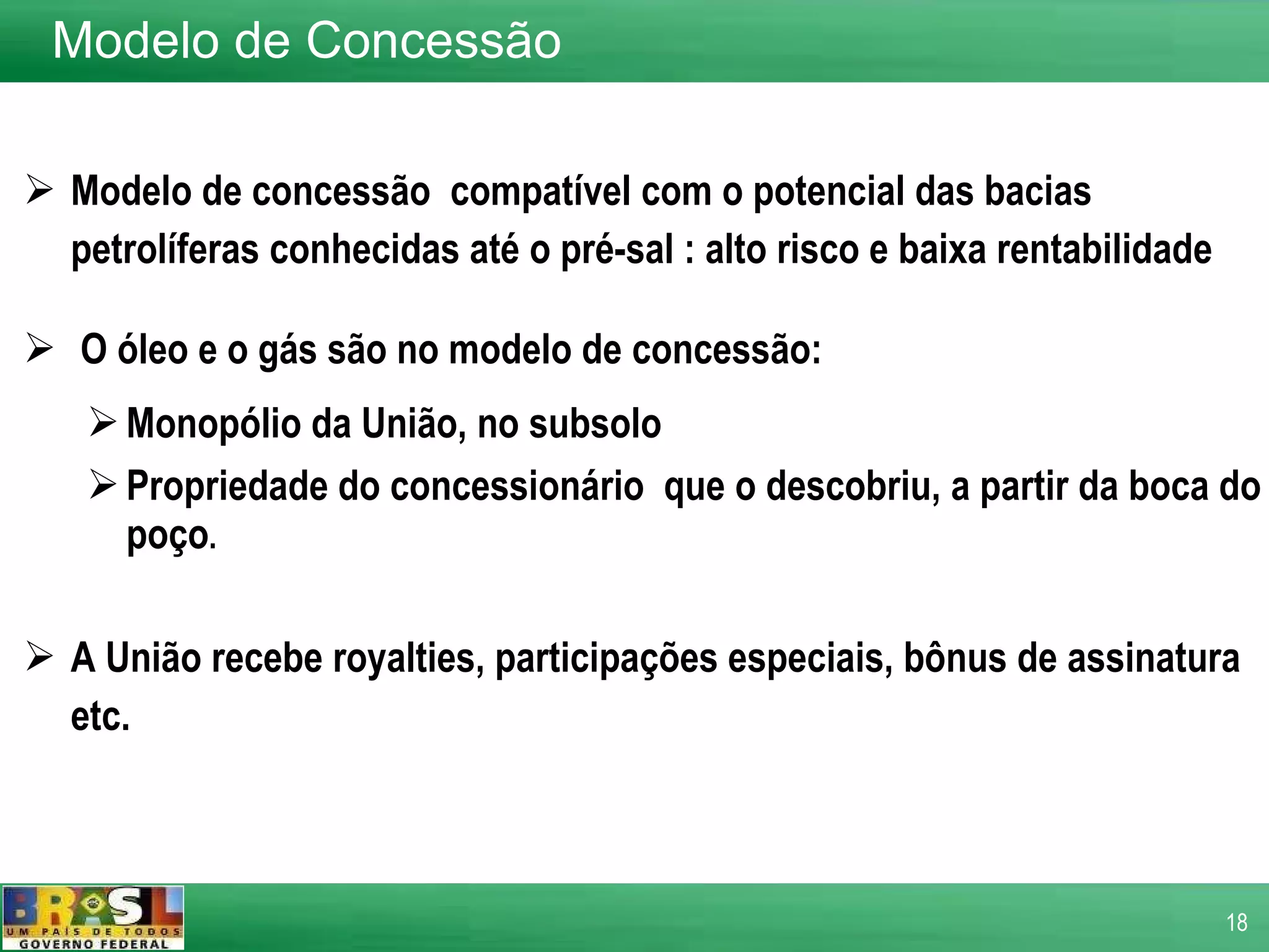 Modelo de concessão  compatível com o potencial das bacias petrolíferas conhecidas até o pré-sal : alto risco e baixa rentabilidade O óleo e o gás são no modelo de concessão: Monopólio da União, no subsolo Propriedade do concessionário  que o descobriu, a partir da boca do poço . A União recebe royalties, participações especiais, bônus de assinatura etc.  Modelo de Concessão 
