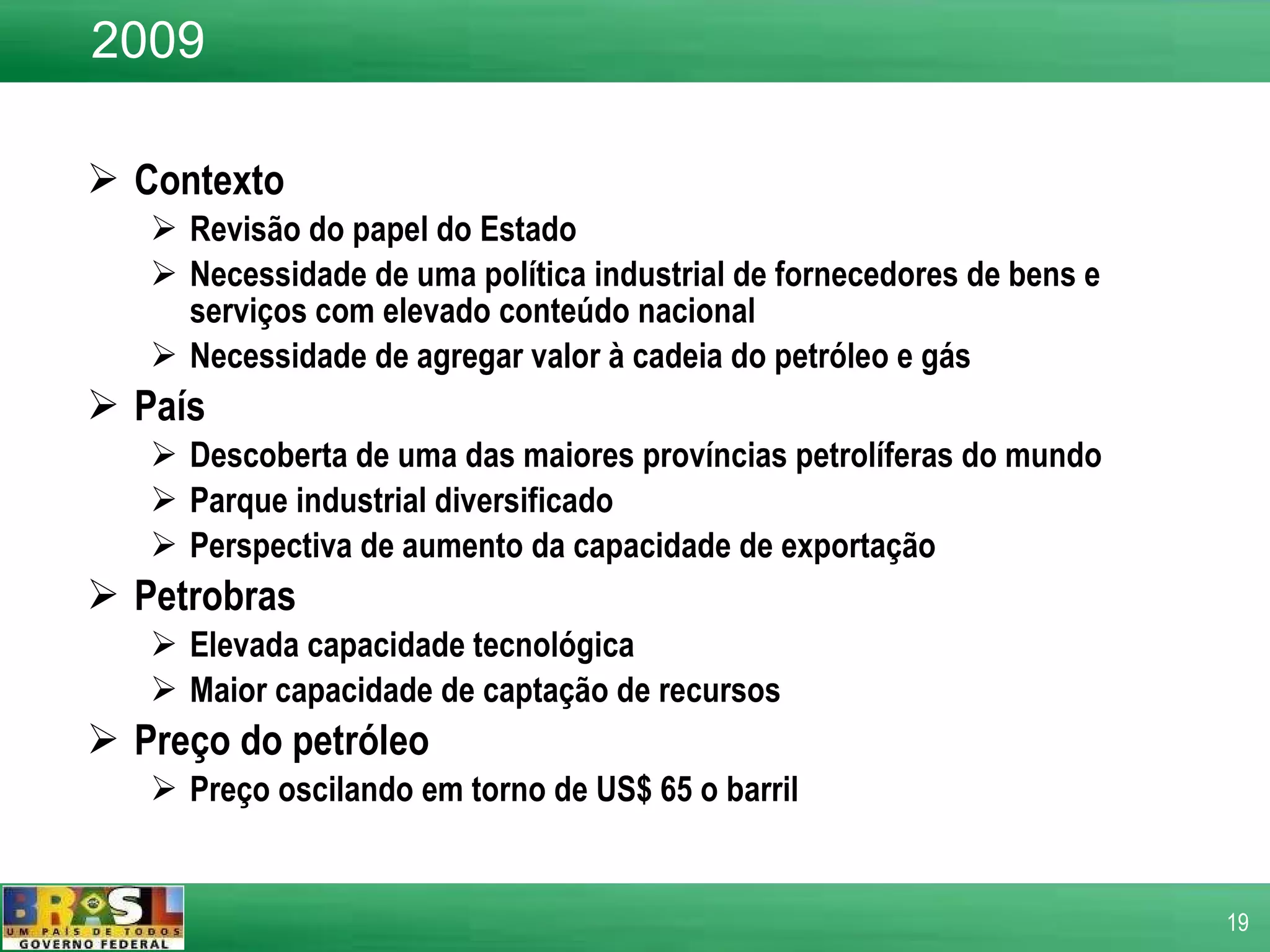 Contexto  Revisão do papel do Estado Necessidade de uma política industrial de fornecedores de bens e serviços com elevado conteúdo nacional Necessidade de agregar valor à cadeia do petróleo e gás País  Descoberta de uma das maiores províncias petrolíferas do mundo  Parque industrial diversificado Perspectiva de aumento da capacidade de exportação Petrobras Elevada capacidade tecnológica  Maior capacidade de captação de recursos Preço do petróleo  Preço oscilando em torno de US$ 65 o barril 2009 