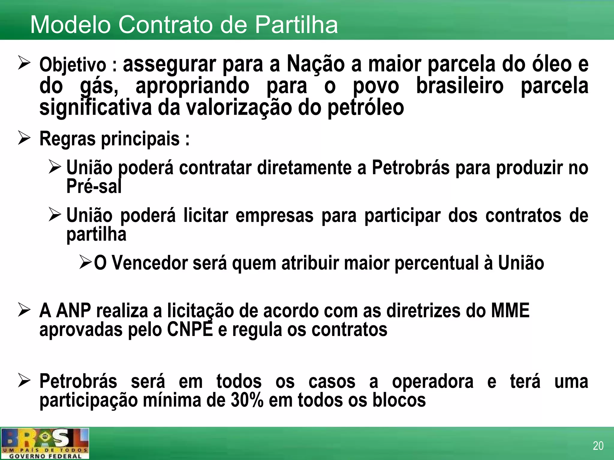 Objetivo :  assegurar para a Nação a maior parcela do óleo e do gás, apropriando para o povo brasileiro parcela significativa da valorização do petróleo  Regras principais : União poderá contratar diretamente a Petrobrás para produzir no Pré-sal  União poderá licitar empresas para participar dos contratos de partilha O Vencedor será quem atribuir maior percentual à União A ANP realiza a licitação de acordo com as diretrizes do MME aprovadas pelo CNPE e regula os contratos Petrobrás será em todos os casos a operadora e terá uma participação mínima de 30% em todos os blocos   Modelo Contrato de Partilha 