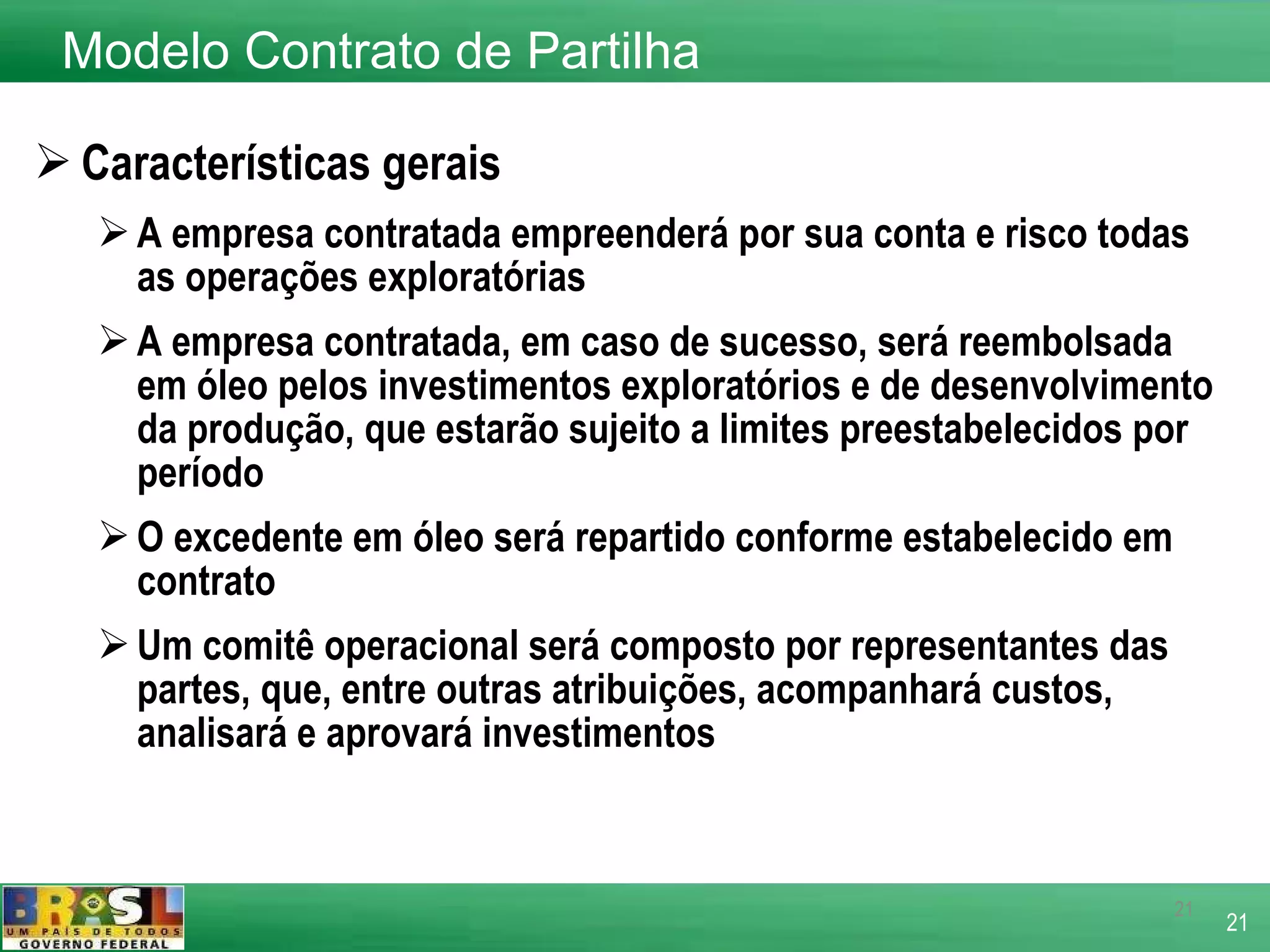 Características gerais A empresa contratada empreenderá por sua conta e risco todas as operações exploratórias  A empresa contratada, em caso de sucesso, será reembolsada em óleo pelos investimentos exploratórios e de desenvolvimento da produção, que estarão sujeito a limites preestabelecidos por período O excedente em óleo será repartido conforme estabelecido em contrato Um comitê operacional será composto por representantes das partes, que, entre outras atribuições, acompanhará custos, analisará e aprovará investimentos Modelo Contrato de Partilha 