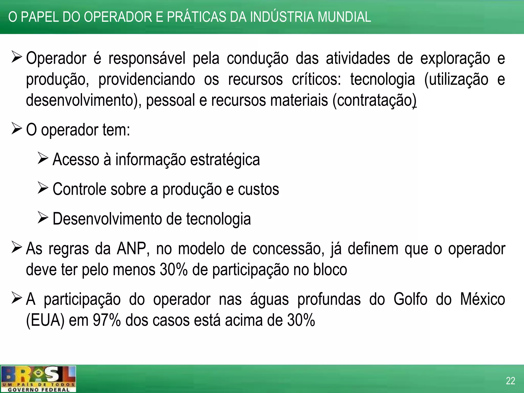 O PAPEL DO OPERADOR E PRÁTICAS DA INDÚSTRIA MUNDIAL  Operador é responsável pela condução das atividades de exploração e produção, providenciando os recursos críticos: tecnologia (utilização e desenvolvimento), pessoal e recursos materiais (contratação ) O operador tem: Acesso à informação estratégica Controle sobre a produção e custos Desenvolvimento de tecnologia As regras da ANP, no modelo de concessão, já definem que o operador deve ter pelo menos 30% de participação no bloco A participação do operador nas águas profundas do Golfo do México (EUA) em 97% dos casos está acima de 30% 