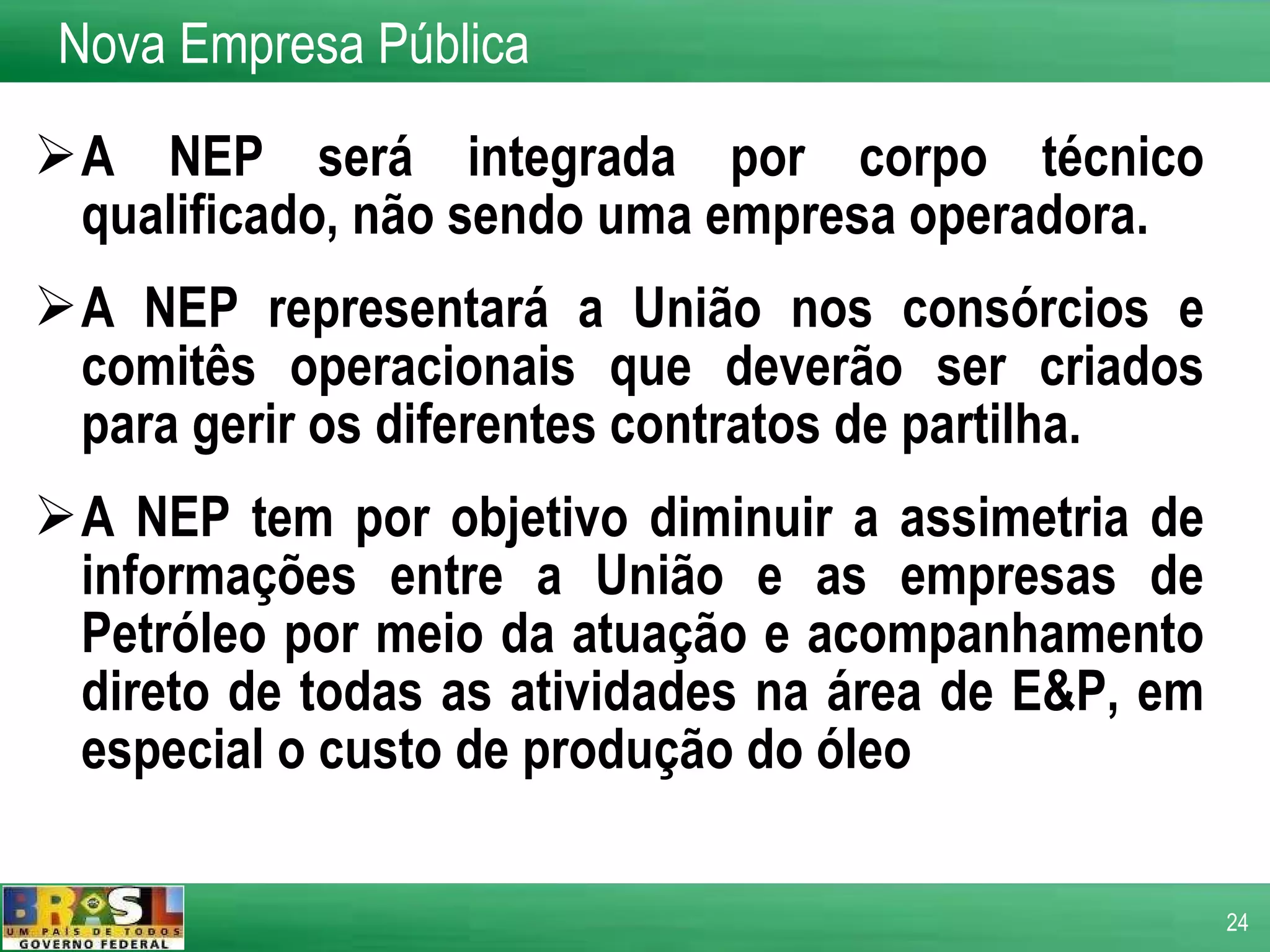A NEP será integrada por corpo técnico qualificado, não sendo uma empresa operadora.  A NEP representará a União nos consórcios e comitês operacionais que deverão ser criados para gerir os diferentes contratos de partilha. A NEP tem por objetivo diminuir a assimetria de informações entre a União e as empresas de Petróleo por meio da atuação e acompanhamento direto de todas as atividades na área de E&P, em especial o custo de produção do óleo Nova Empresa Pública 